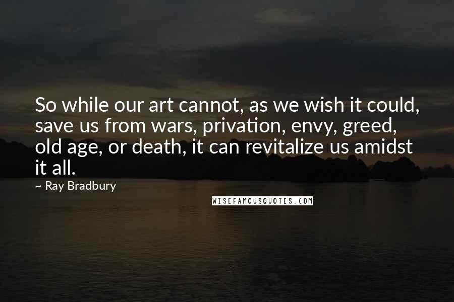 Ray Bradbury Quotes: So while our art cannot, as we wish it could, save us from wars, privation, envy, greed, old age, or death, it can revitalize us amidst it all.