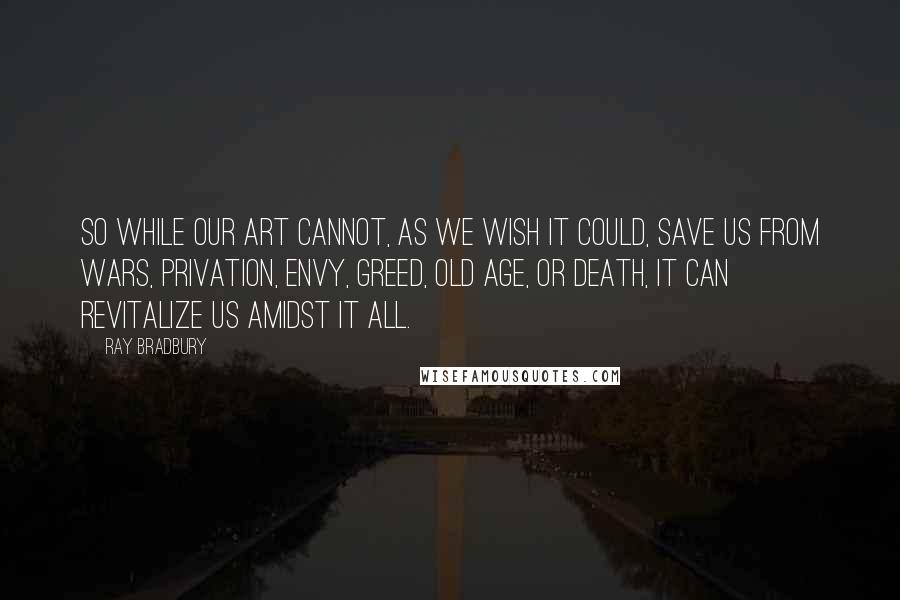 Ray Bradbury Quotes: So while our art cannot, as we wish it could, save us from wars, privation, envy, greed, old age, or death, it can revitalize us amidst it all.