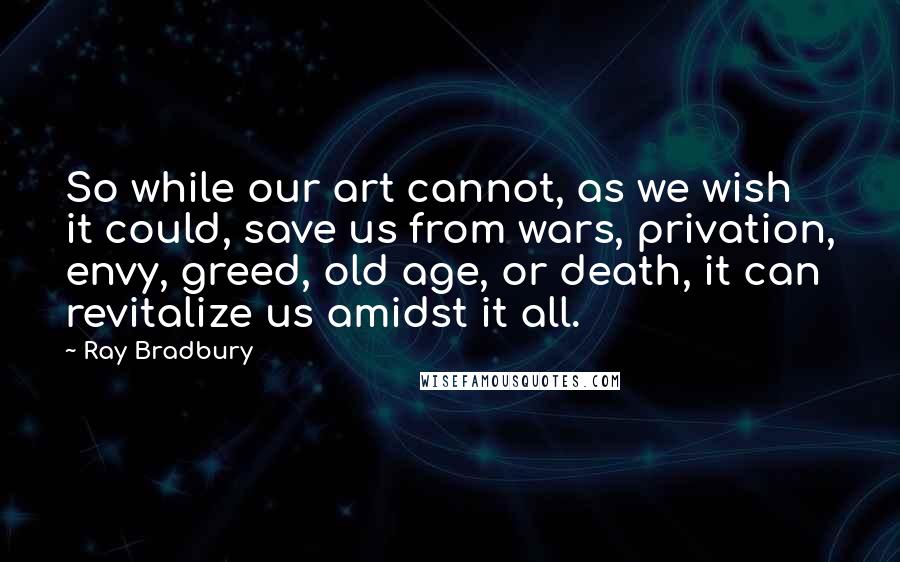 Ray Bradbury Quotes: So while our art cannot, as we wish it could, save us from wars, privation, envy, greed, old age, or death, it can revitalize us amidst it all.