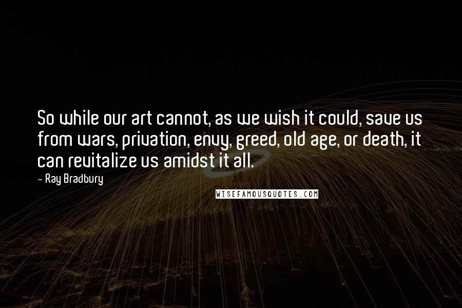 Ray Bradbury Quotes: So while our art cannot, as we wish it could, save us from wars, privation, envy, greed, old age, or death, it can revitalize us amidst it all.