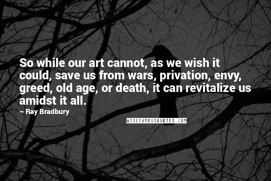 Ray Bradbury Quotes: So while our art cannot, as we wish it could, save us from wars, privation, envy, greed, old age, or death, it can revitalize us amidst it all.