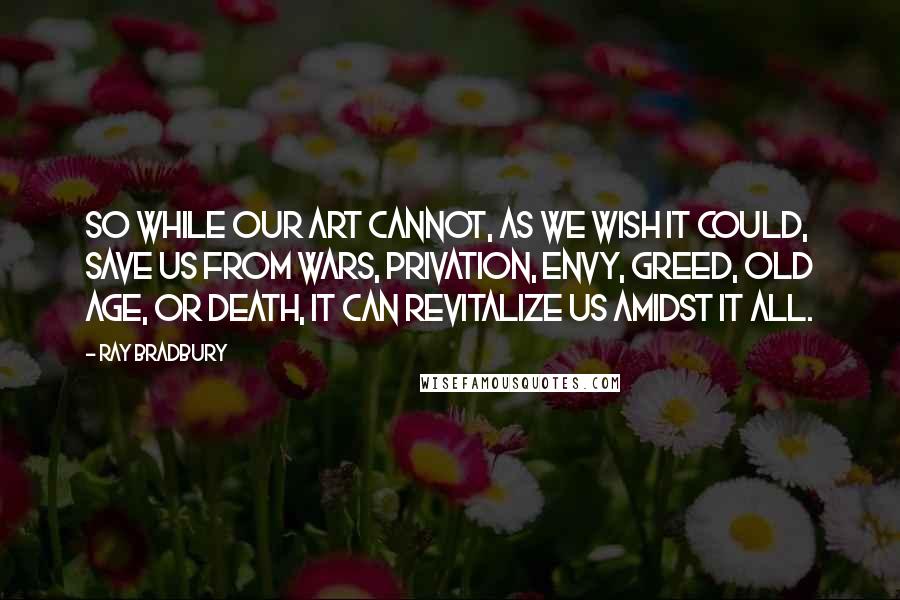 Ray Bradbury Quotes: So while our art cannot, as we wish it could, save us from wars, privation, envy, greed, old age, or death, it can revitalize us amidst it all.