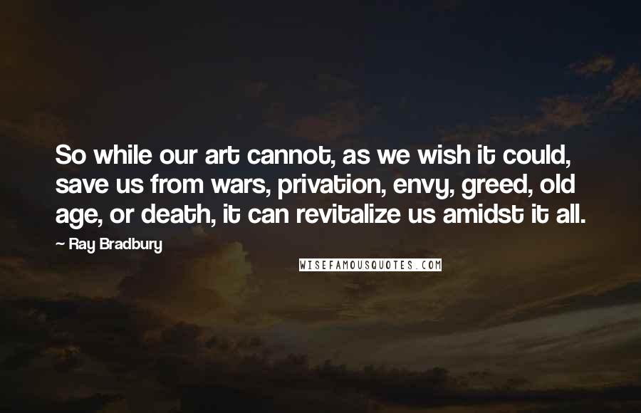 Ray Bradbury Quotes: So while our art cannot, as we wish it could, save us from wars, privation, envy, greed, old age, or death, it can revitalize us amidst it all.