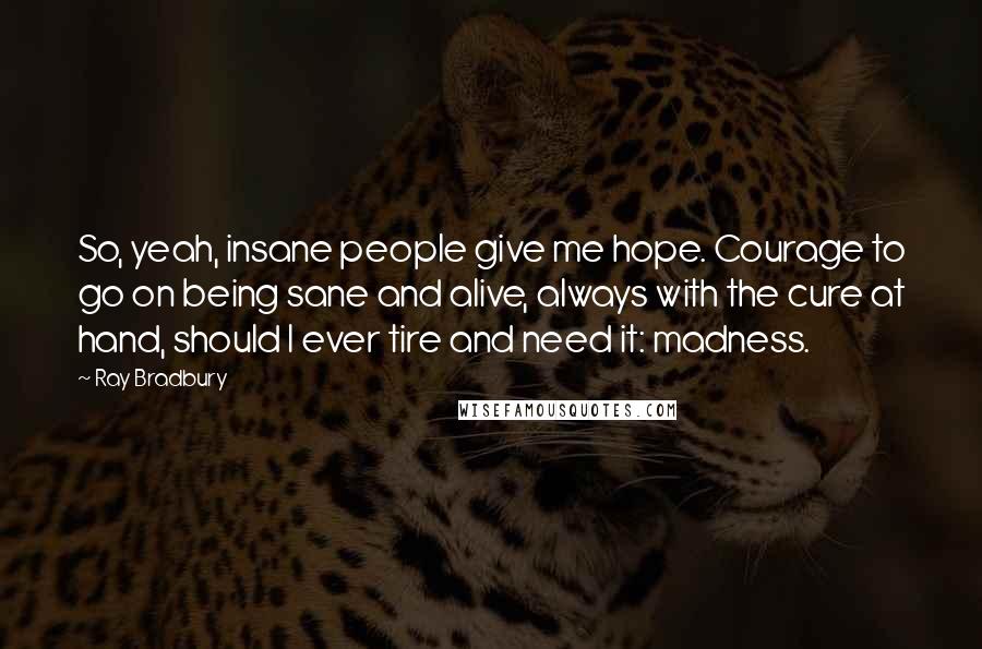 Ray Bradbury Quotes: So, yeah, insane people give me hope. Courage to go on being sane and alive, always with the cure at hand, should I ever tire and need it: madness.