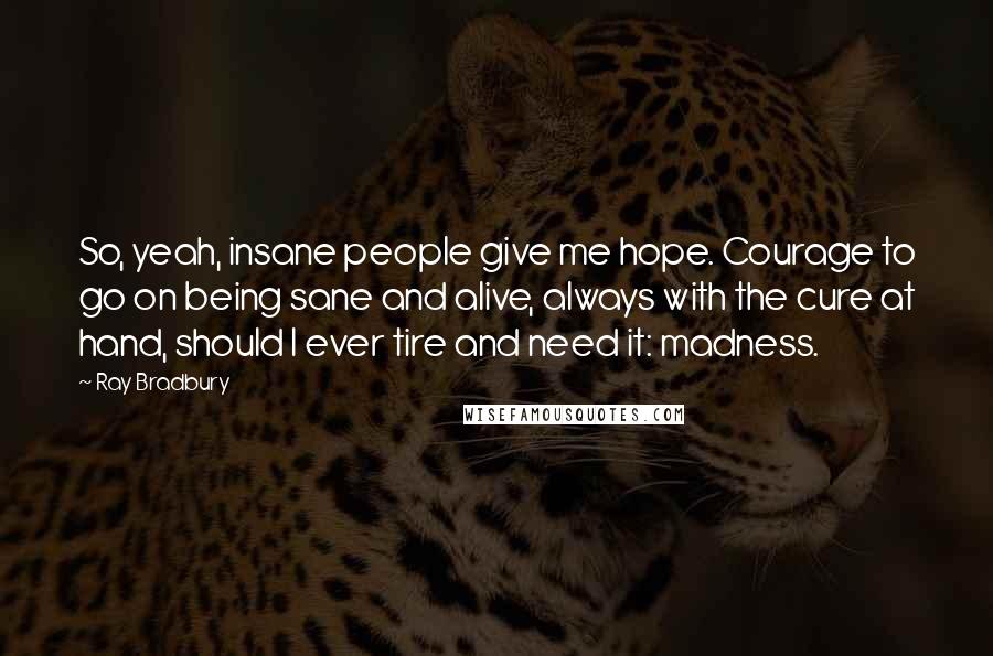 Ray Bradbury Quotes: So, yeah, insane people give me hope. Courage to go on being sane and alive, always with the cure at hand, should I ever tire and need it: madness.