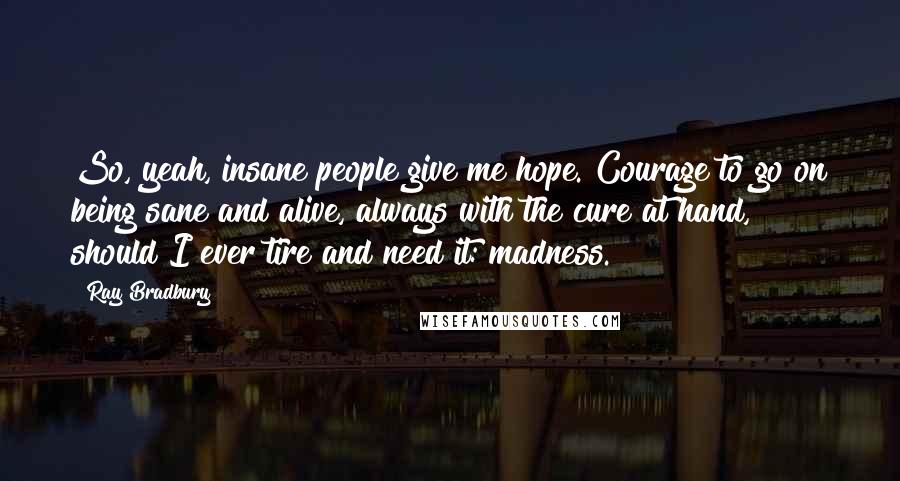 Ray Bradbury Quotes: So, yeah, insane people give me hope. Courage to go on being sane and alive, always with the cure at hand, should I ever tire and need it: madness.