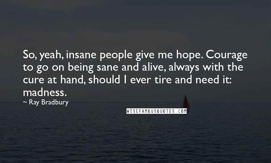 Ray Bradbury Quotes: So, yeah, insane people give me hope. Courage to go on being sane and alive, always with the cure at hand, should I ever tire and need it: madness.