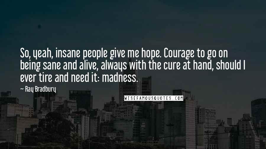 Ray Bradbury Quotes: So, yeah, insane people give me hope. Courage to go on being sane and alive, always with the cure at hand, should I ever tire and need it: madness.