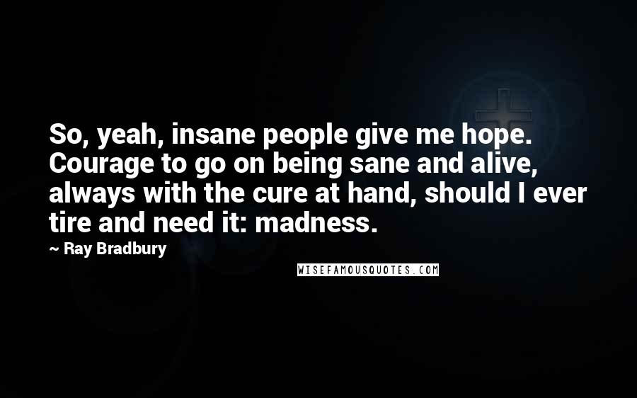 Ray Bradbury Quotes: So, yeah, insane people give me hope. Courage to go on being sane and alive, always with the cure at hand, should I ever tire and need it: madness.