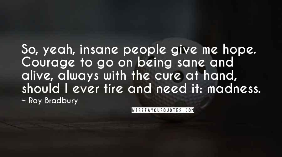 Ray Bradbury Quotes: So, yeah, insane people give me hope. Courage to go on being sane and alive, always with the cure at hand, should I ever tire and need it: madness.