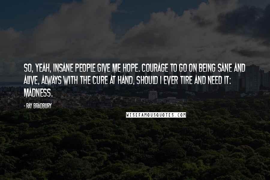 Ray Bradbury Quotes: So, yeah, insane people give me hope. Courage to go on being sane and alive, always with the cure at hand, should I ever tire and need it: madness.