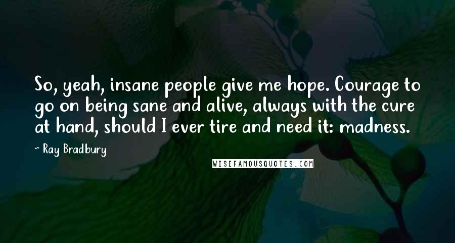 Ray Bradbury Quotes: So, yeah, insane people give me hope. Courage to go on being sane and alive, always with the cure at hand, should I ever tire and need it: madness.