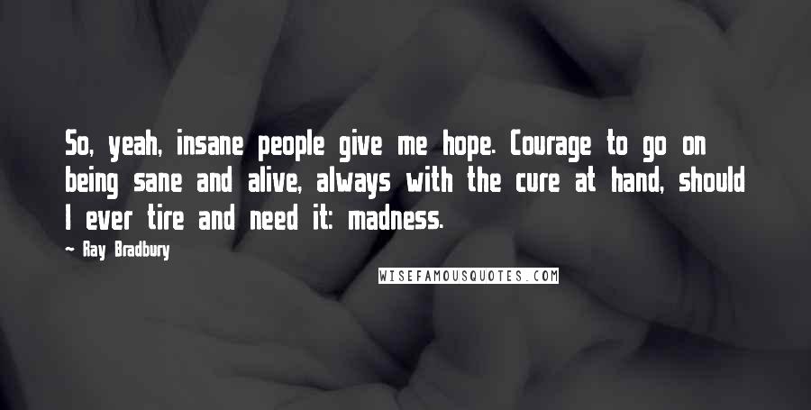 Ray Bradbury Quotes: So, yeah, insane people give me hope. Courage to go on being sane and alive, always with the cure at hand, should I ever tire and need it: madness.