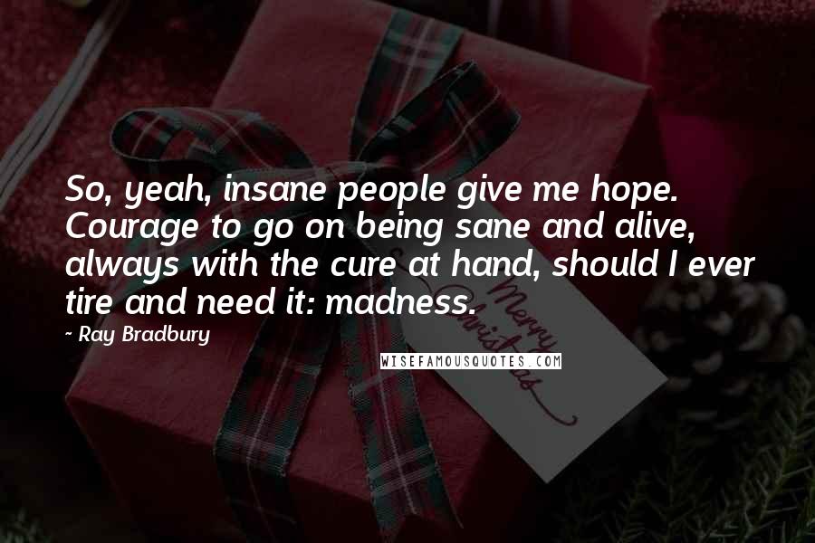 Ray Bradbury Quotes: So, yeah, insane people give me hope. Courage to go on being sane and alive, always with the cure at hand, should I ever tire and need it: madness.