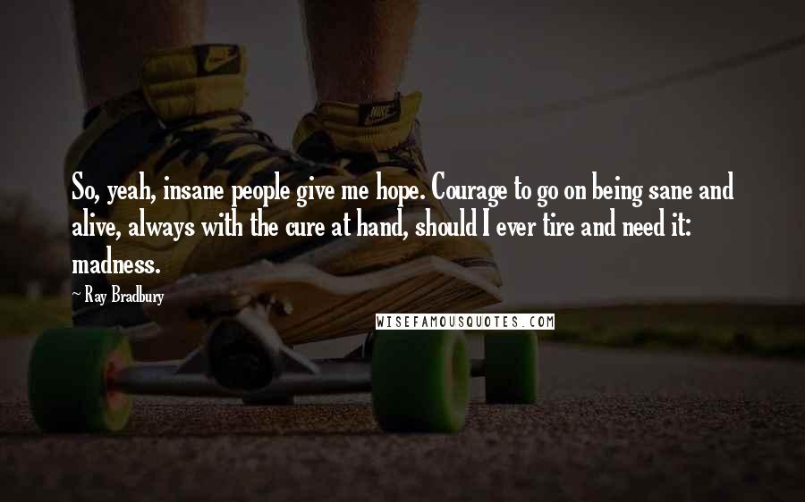 Ray Bradbury Quotes: So, yeah, insane people give me hope. Courage to go on being sane and alive, always with the cure at hand, should I ever tire and need it: madness.