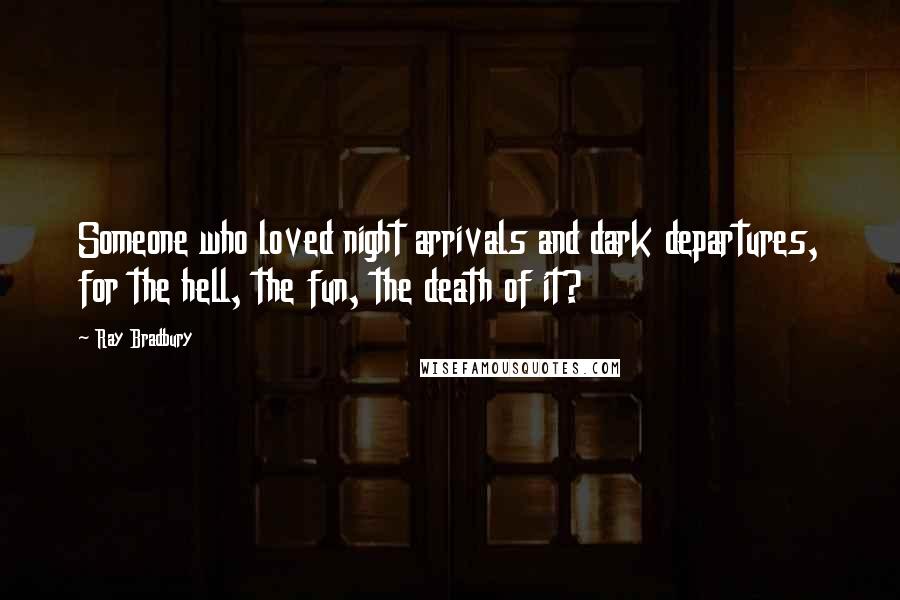 Ray Bradbury Quotes: Someone who loved night arrivals and dark departures, for the hell, the fun, the death of it?