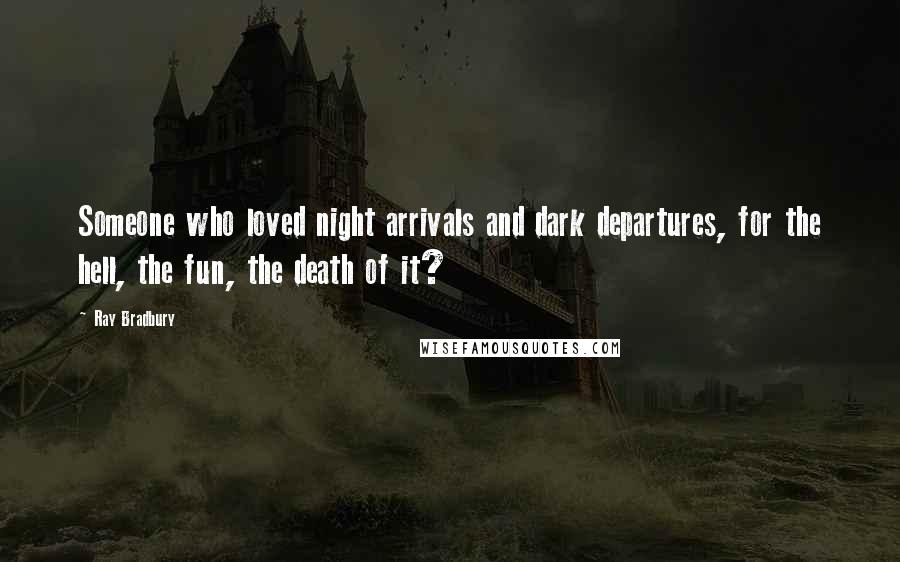 Ray Bradbury Quotes: Someone who loved night arrivals and dark departures, for the hell, the fun, the death of it?