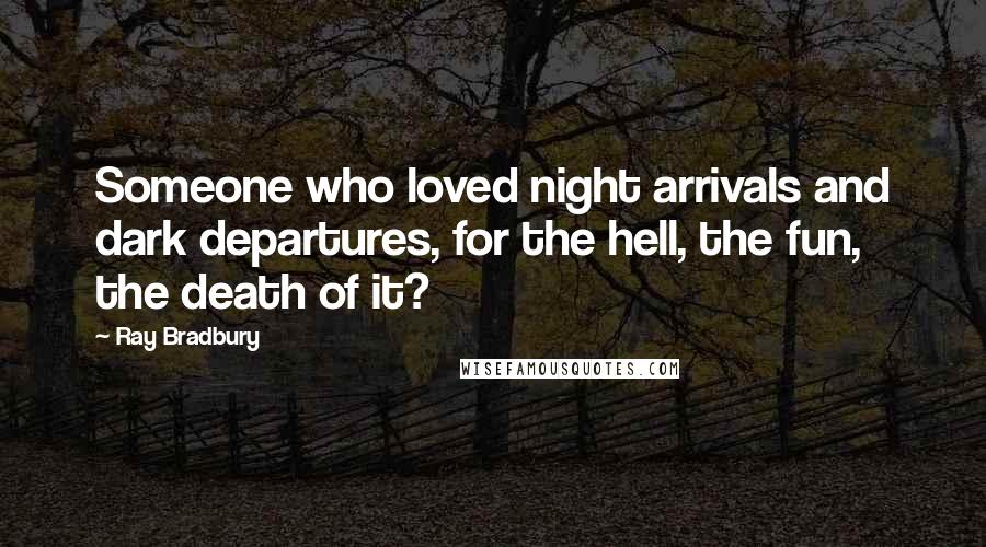 Ray Bradbury Quotes: Someone who loved night arrivals and dark departures, for the hell, the fun, the death of it?