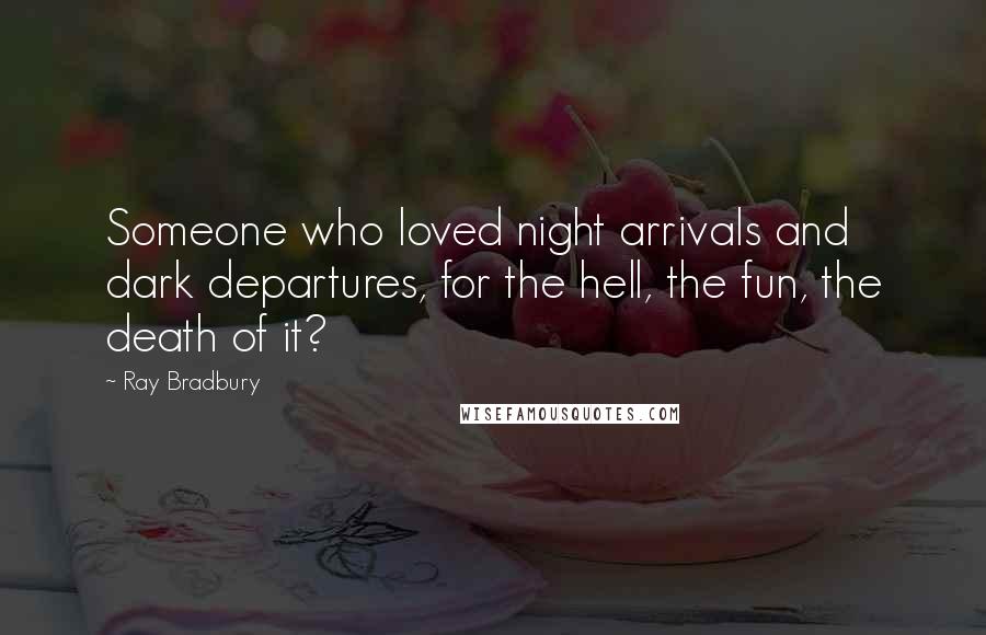 Ray Bradbury Quotes: Someone who loved night arrivals and dark departures, for the hell, the fun, the death of it?