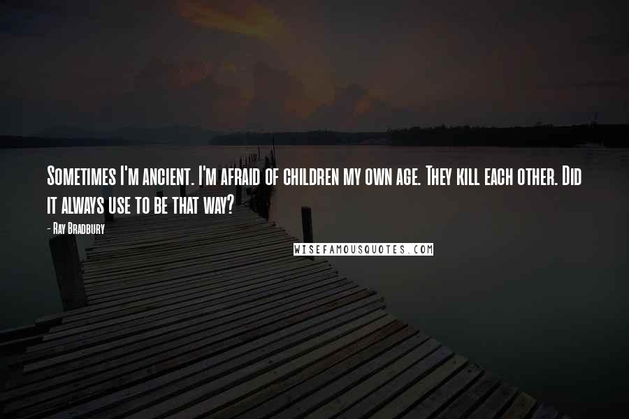 Ray Bradbury Quotes: Sometimes I'm ancient. I'm afraid of children my own age. They kill each other. Did it always use to be that way?