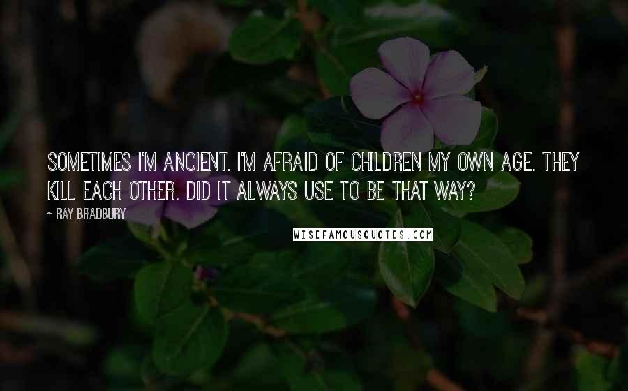 Ray Bradbury Quotes: Sometimes I'm ancient. I'm afraid of children my own age. They kill each other. Did it always use to be that way?