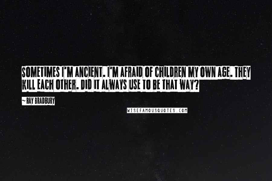 Ray Bradbury Quotes: Sometimes I'm ancient. I'm afraid of children my own age. They kill each other. Did it always use to be that way?