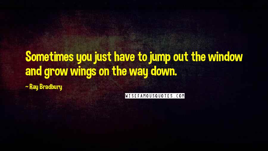 Ray Bradbury Quotes: Sometimes you just have to jump out the window and grow wings on the way down.