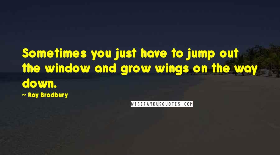 Ray Bradbury Quotes: Sometimes you just have to jump out the window and grow wings on the way down.