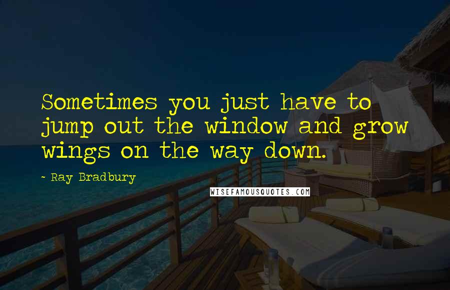 Ray Bradbury Quotes: Sometimes you just have to jump out the window and grow wings on the way down.