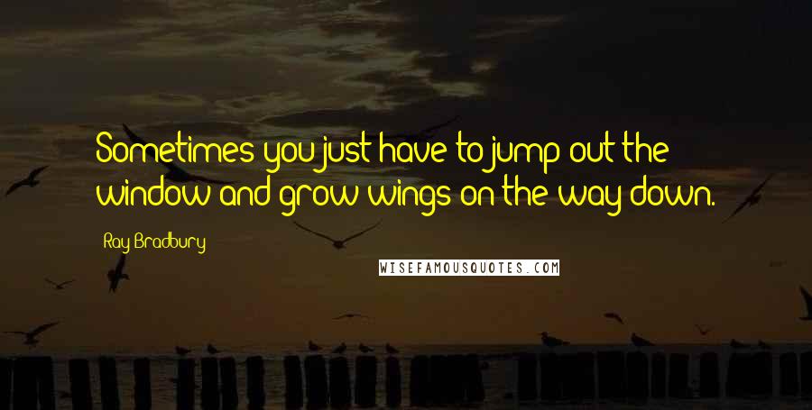 Ray Bradbury Quotes: Sometimes you just have to jump out the window and grow wings on the way down.