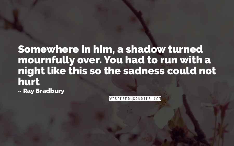 Ray Bradbury Quotes: Somewhere in him, a shadow turned mournfully over. You had to run with a night like this so the sadness could not hurt