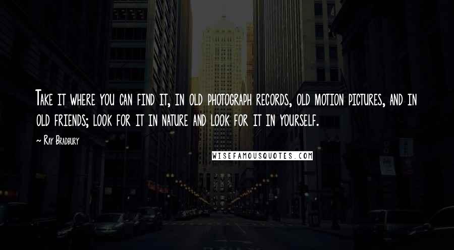 Ray Bradbury Quotes: Take it where you can find it, in old photograph records, old motion pictures, and in old friends; look for it in nature and look for it in yourself.