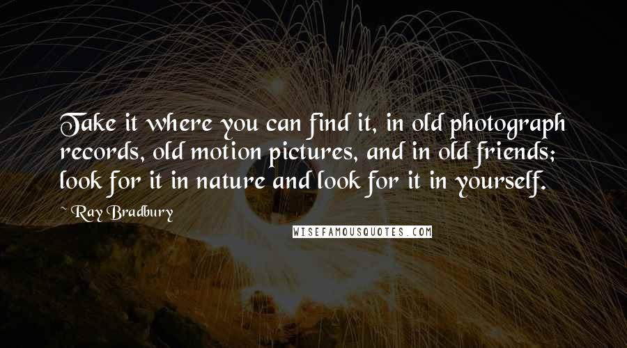 Ray Bradbury Quotes: Take it where you can find it, in old photograph records, old motion pictures, and in old friends; look for it in nature and look for it in yourself.