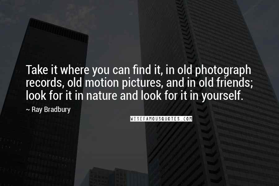 Ray Bradbury Quotes: Take it where you can find it, in old photograph records, old motion pictures, and in old friends; look for it in nature and look for it in yourself.