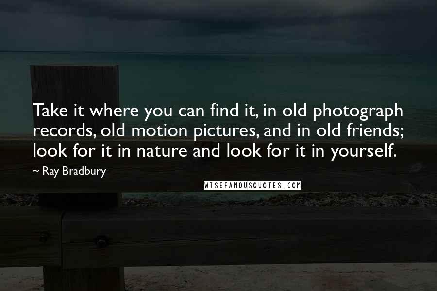 Ray Bradbury Quotes: Take it where you can find it, in old photograph records, old motion pictures, and in old friends; look for it in nature and look for it in yourself.