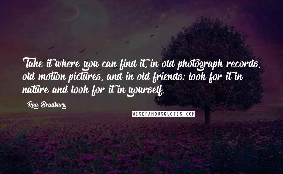 Ray Bradbury Quotes: Take it where you can find it, in old photograph records, old motion pictures, and in old friends; look for it in nature and look for it in yourself.