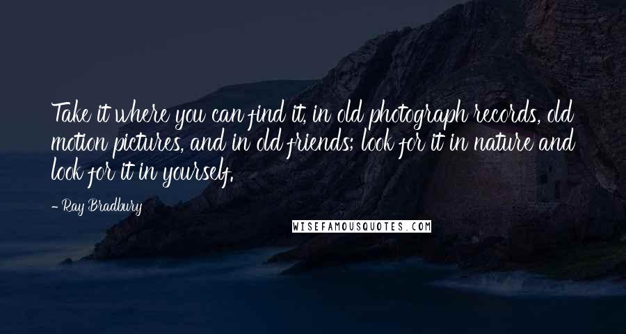 Ray Bradbury Quotes: Take it where you can find it, in old photograph records, old motion pictures, and in old friends; look for it in nature and look for it in yourself.