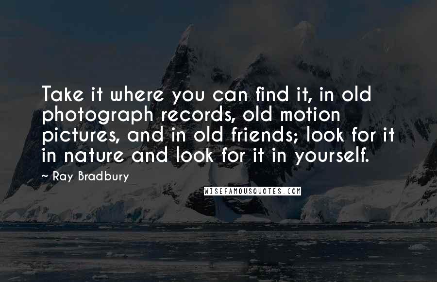 Ray Bradbury Quotes: Take it where you can find it, in old photograph records, old motion pictures, and in old friends; look for it in nature and look for it in yourself.