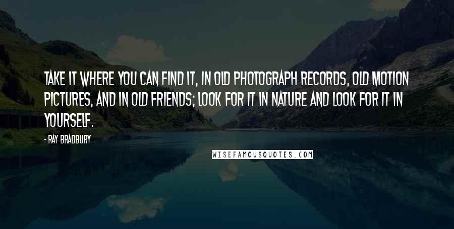 Ray Bradbury Quotes: Take it where you can find it, in old photograph records, old motion pictures, and in old friends; look for it in nature and look for it in yourself.