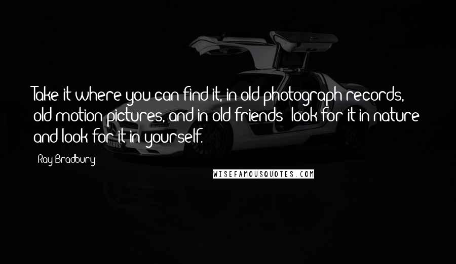 Ray Bradbury Quotes: Take it where you can find it, in old photograph records, old motion pictures, and in old friends; look for it in nature and look for it in yourself.