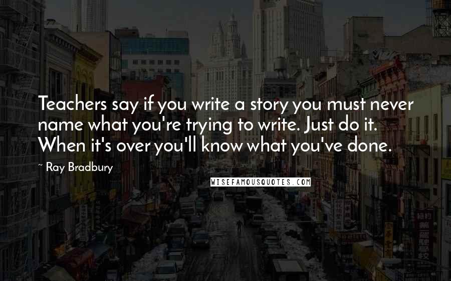 Ray Bradbury Quotes: Teachers say if you write a story you must never name what you're trying to write. Just do it. When it's over you'll know what you've done.