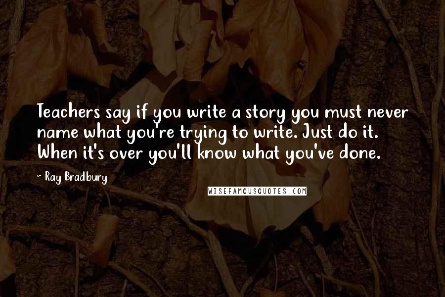 Ray Bradbury Quotes: Teachers say if you write a story you must never name what you're trying to write. Just do it. When it's over you'll know what you've done.