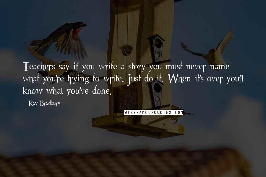 Ray Bradbury Quotes: Teachers say if you write a story you must never name what you're trying to write. Just do it. When it's over you'll know what you've done.