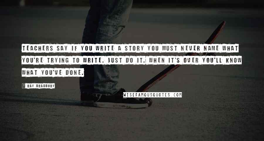 Ray Bradbury Quotes: Teachers say if you write a story you must never name what you're trying to write. Just do it. When it's over you'll know what you've done.