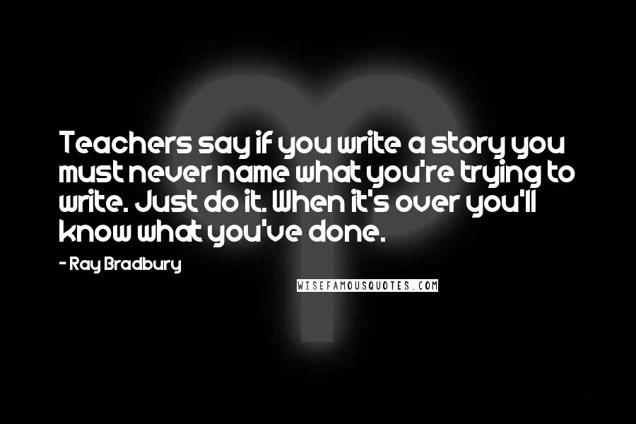 Ray Bradbury Quotes: Teachers say if you write a story you must never name what you're trying to write. Just do it. When it's over you'll know what you've done.