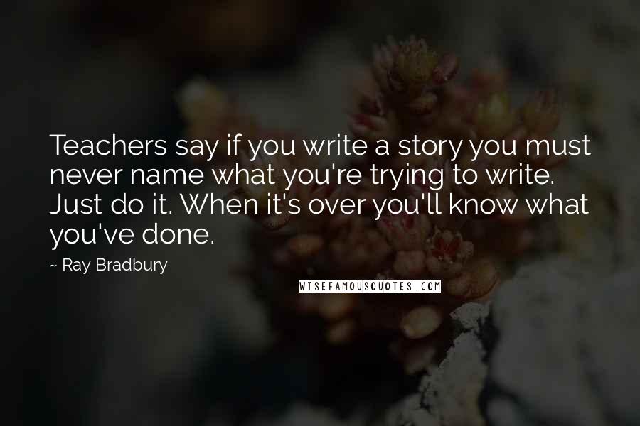 Ray Bradbury Quotes: Teachers say if you write a story you must never name what you're trying to write. Just do it. When it's over you'll know what you've done.