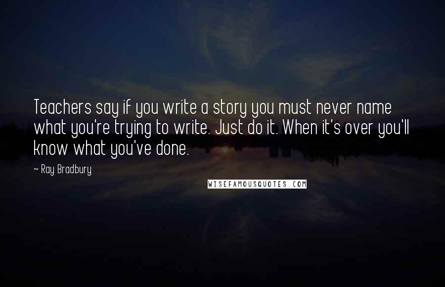 Ray Bradbury Quotes: Teachers say if you write a story you must never name what you're trying to write. Just do it. When it's over you'll know what you've done.