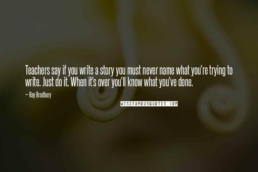 Ray Bradbury Quotes: Teachers say if you write a story you must never name what you're trying to write. Just do it. When it's over you'll know what you've done.