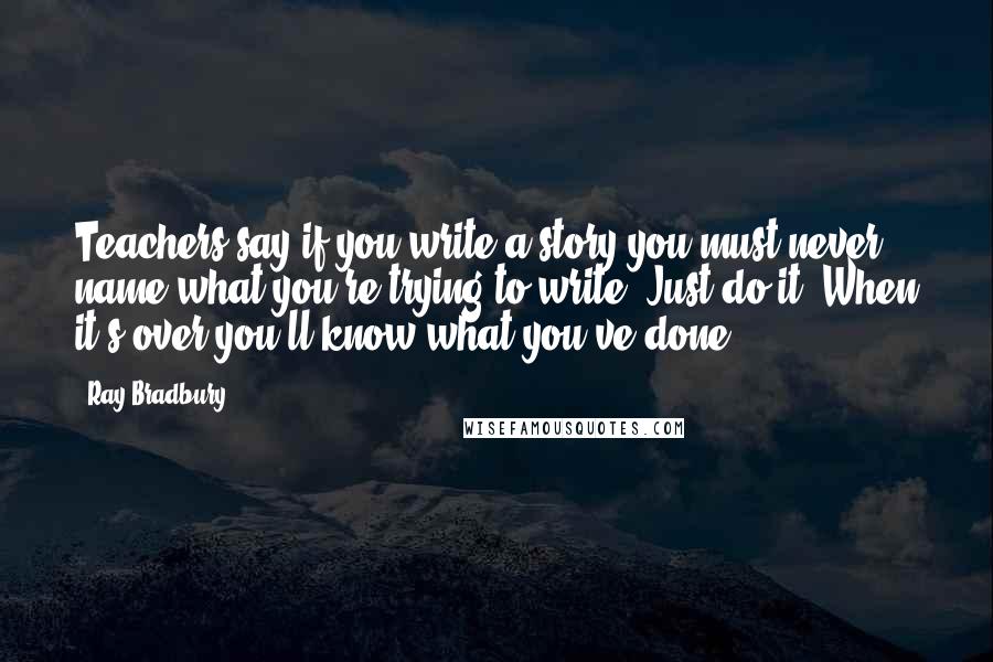 Ray Bradbury Quotes: Teachers say if you write a story you must never name what you're trying to write. Just do it. When it's over you'll know what you've done.