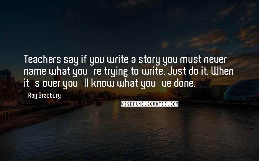 Ray Bradbury Quotes: Teachers say if you write a story you must never name what you're trying to write. Just do it. When it's over you'll know what you've done.